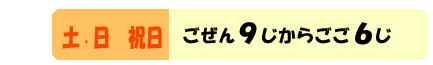 どようびにちようび　ごぜん９じからごご６じ