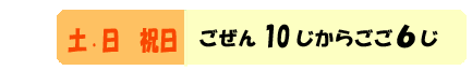 どようびにちようび　ごぜん１０じからごご６じ