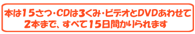 ほんは１５さつ、ＣＤは３くみ、ビデオ・ＤＶＤはあわせて２本まで　すべて１５日間かりられます。