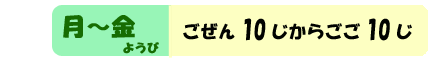 月ようび～金ようび　ごぜん１０じからごご１０じ